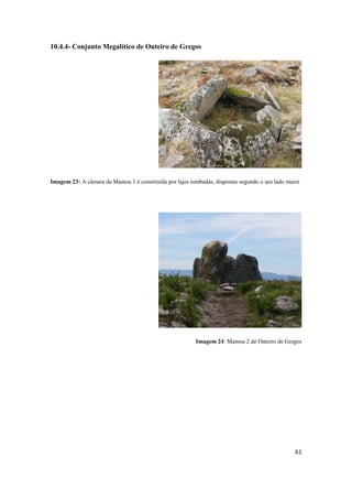 61
10.4.4- Conjunto Megalítico de Outeiro de Gregos
Imagem 23: A câmara da Mamoa 1 é constituída por lajes tombadas, dispostas segundo o seu lado maior
Imagem 24: Mamoa 2 de Outeiro de Gregos
 