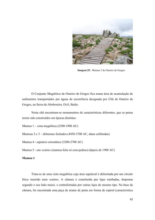 62
Imagem 25: Mamoa 3 de Outeiro de Gregos
O Conjunto Megalitico de Outeiro de Gregos fica numa área de acumulação de
sedimentos transportados por águas de escorrência designada por Chã de Outeiro de
Gregos, na Serra da Aboboreira, Ovil, Baião.
Nesta chã encontram-se monumentos de características diferentes, que se pensa
terem sido construídos em épocas distintas:
Mamoa 1 – cista megalítica (2300-1900 AC)
Mamoas 2 e 3 – dólmenes fechados (4450-3700 AC, datas calibradas)
Mamoa 4 - sepulcro ortostático (3200-2700 AC)
Mamoa 5 - um «cairn» (mamoa feita só com pedras) (depois de 1900 AC)
Mamoa 1
Trata-se de uma cista megalítica cuja área sepulcral é delimitada por um círculo
lítico inserido num «cairn». A câmara é constituída por lajes tombadas, dispostas
segundo o seu lado maior, e contrafortadas por outras lajes do mesmo tipo. Na base da
câmara, foi encontrada uma peça de arame de prata em forma de espiral (característica
 
