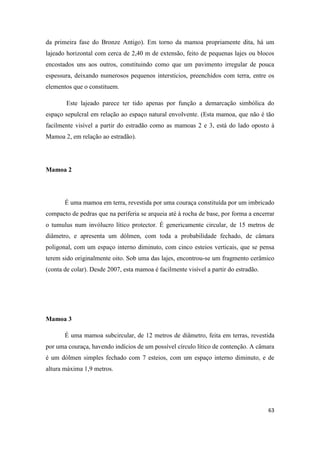 63
da primeira fase do Bronze Antigo). Em torno da mamoa propriamente dita, há um
lajeado horizontal com cerca de 2,40 m de extensão, feito de pequenas lajes ou blocos
encostados uns aos outros, constituindo como que um pavimento irregular de pouca
espessura, deixando numerosos pequenos interstícios, preenchidos com terra, entre os
elementos que o constituem.
Este lajeado parece ter tido apenas por função a demarcação simbólica do
espaço sepulcral em relação ao espaço natural envolvente. (Esta mamoa, que não é tão
facilmente visível a partir do estradão como as mamoas 2 e 3, está do lado oposto à
Mamoa 2, em relação ao estradão).
Mamoa 2
É uma mamoa em terra, revestida por uma couraça constituída por um imbricado
compacto de pedras que na periferia se arqueia até à rocha de base, por forma a encerrar
o tumulus num invólucro lítico protector. É genericamente circular, de 15 metros de
diâmetro, e apresenta um dólmen, com toda a probabilidade fechado, de câmara
poligonal, com um espaço interno diminuto, com cinco esteios verticais, que se pensa
terem sido originalmente oito. Sob uma das lajes, encontrou-se um fragmento cerâmico
(conta de colar). Desde 2007, esta mamoa é facilmente visível a partir do estradão.
Mamoa 3
É uma mamoa subcircular, de 12 metros de diâmetro, feita em terras, revestida
por uma couraça, havendo indícios de um possível círculo lítico de contenção. A câmara
é um dólmen simples fechado com 7 esteios, com um espaço interno diminuto, e de
altura máxima 1,9 metros.
 