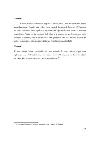 64
Mamoa 4
É uma mamoa subcircular pequena e muito baixa, com revestimento pétreo
quase horizontal. É em terras e pedras e tem cerca de 9 metros de diâmetro e 0,2 metros
de altura. A câmara é um sepulcro ortostático (com lajes verticias) e lembra já as cistas
megalíticas. Parece ser de inumação individual e evidenciar um posicionamento mais
discreto no terreno, com a utilização da área periférica das chã, na proximidade de
outros monumentos mais antigos, e reduzida ou nula monumentalidade.
Mamoa 5
É uma mamoa baixa, constituída por uma camada de terras recoberta por uma
aglomeração de pedras, formando um «cairn» baixo (0,6 m), com um diâmetro médio
de 10 m. Não tem uma estrutura central (sem câmara)19
.
19
http://pt.wikipedia.org/Conjunto_Megalitico_de_Outeiro_de_Gregos
 