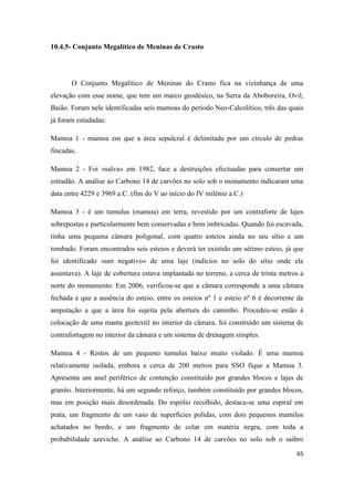 65
10.4.5- Conjunto Megalítico de Meninas de Crasto
O Conjunto Megalítico de Meninas do Crasto fica na vizinhança de uma
elevação com esse nome, que tem um marco geodésico, na Serra da Aboboreira, Ovil,
Baião. Foram nele identificadas seis mamoas do período Neo-Calcolítico, três das quais
já foram estudadas:
Mamoa 1 - mamoa em que a área sepulcral é delimitada por um círculo de pedras
fincadas.
Mamoa 2 - Foi «salva» em 1982, face a destruições efectuadas para consertar um
estradão. A análise ao Carbono 14 de carvões no solo sob o monumento indicaram uma
data entre 4229 e 3969 a.C. (fim do V ao início do IV milénio a.C.)
Mamoa 3 - é um tumulus (mamoa) em terra, revestido por um contraforte de lajes
sobrepostas e particularmente bem conservadas e bem imbricadas. Quando foi escavada,
tinha uma pequena câmara poligonal, com quatro esteios ainda no seu sítio e um
tombado. Foram encontrados seis esteios e deverá ter existido um sétimo esteio, já que
foi identificado «um negativo» de uma laje (indícios no solo do sítio onde ela
assentava). A laje de cobertura estava implantada no terreno, a cerca de trinta metros a
norte do monumento. Em 2006, verificou-se que a câmara corresponde a uma câmara
fechada e que a ausência do esteio, entre os esteios nº 1 e esteio nº 6 é decorrente da
amputação a que a área foi sujeita pela abertura do caminho. Procedeu-se então à
colocação de uma manta geotextil no interior da câmara, foi construído um sistema de
contrafortagem no interior da câmara e um sistema de drenagem simples.
Mamoa 4 - Restos de um pequeno tumulus baixo muito violado. É uma mamoa
relativamente isolada, embora a cerca de 200 metros para SSO fique a Mamoa 3.
Apresenta um anel periférico de contenção constituído por grandes blocos e lajes de
granito. Interiormente, há um segundo reforço, também constituído por grandes blocos,
mas em posição mais desordenada. Do espólio recolhido, destaca-se uma espiral em
prata, um fragmento de um vaso de superfícies polidas, com dois pequenos mamilos
achatados no bordo, e um fragmento de colar em matéria negra, com toda a
probabilidade azeviche. A análise ao Carbono 14 de carvões no solo sob o saibro
 