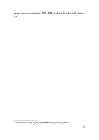 66
calcado indicaram uma data entre 3300 e 2041 a.C. (fim do IV ao fim do III milénio a.
C.)20
.
20
http://pt.wikipedia.org/Conjunto_Megal%C3%ADtico_de_Meninas_do_Castro
 