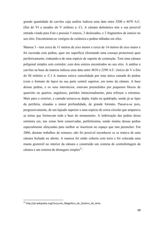 68
grande quantidade de carvões cuja análise indicou uma data entre 5200 e 4470 A.C.
(fim do VI a meados do V milénio a. C). A câmara dolménica tem a sua possível
entrada virada para Este e possuía 5 esteios, 3 deslocados, e 2 fragmentos de esteios no
seu sítio. Encontraram-se vestígios de cerâmica e pedras talhadas em sílex.
Mamoa 3 - tem cerca de 11 metros de eixo menor e cerca de 14 metros de eixo maior e
foi escorada com pedras, quer em superfície (formando uma couraça protectora) quer
perifericamente, rodeando-a de uma espécie de suporte de contenção. Tem uma câmara
poligonal simples sem corredor, com dois esteios encontrados no seu sítio. A análise a
carvões na base da mamoa indicou uma data entre 4810 e 2290 A.C. (início do V a fins
do III milénio a. C.) A mamoa estava consolidada por uma única camada de pedras
(com o formato de lajes) na sua parte central superior, em torno da câmara. A base
dessas pedras, e os seus interstícios, estavam preenchidos por pequenos blocos de
quartzito ou quartzo, angulosos, partidos intencionalmente, para reforçar a estrutura.
Mais para o exterior, a camada tornava-se dupla, tripla ou quádrupla, sendo já as lajes
da periferia, situadas a maior profundidade, de grande formato. Passava-se pois,
progressivamente, de um lajeado superior a uma espécie de coroa circular que amparava
as terras que formavam toda a base do monumento. A imbricação das pedras dessa
estrutura era, nas zonas bem conservadas, perfeitíssima, sendo muitas dessas pedras
especialmente afeiçoadas para melhor se inserirem no espaço que iam preencher. Em
2006, durante trabalhos de restauro, não foi possível reconhecer se se tratava de uma
câmara fechada ou aberta. A mamoa foi então coberta com terra e foi colocada uma
manta geotextil no interior da câmara e construído um sistema de contrafortagem da
câmara e um sistema de drenagem simples21
.
21
http://pt.wikipedia.org/Conjunto_Megalitco_de_Outeiro_de_Ante
 
