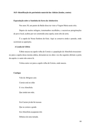 69
10.5- Identificação do património material das Aldeias (lendas, contos)
Especulação sobre a Santinha da Serra da Aboboreira
Nos anos 30, um pastor de Baião disse ter visto a Virgem Maria neste sítio.
Depois de muitos milagres, testemunhos recolhidos, e sucessivas peregrinações
do povo local, acabou por ser construída uma capela, neste alto da serra.
É a capela de Nossa Senhora da Guia. Aqui se conserva ainda o penedo, onde
ocorreram as aparições.
A Lenda de S.Brás
S.Brás nasceu na capela velha de Corrais e a população de Almofrela trouxeram-
no para a capela dessa mesma aldeia, deixaram-no no altar e no dia seguinte abriram a porta
da capela e o santo não estava lá.
Voltou outra vez para a capela velha de Corrais, onde nasceu.
Cantigas
Vale de Abrigoso caiu
Currais está no chão
E viva Almofrela
Que ainda tem mão.
Em Currais já não há mossas
Que as comeu a geada
Em Almofrela escaparam três
Debaixo de uma ramada.
 