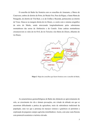 7
O concelho de Baião faz fronteira com os concelhos de Amarante, e Marco de
Canaveses, ambos do distrito do Porto, de Mesão Frio, Peso da Régua, e Santa Marta de
Penaguião, do distrito de Vila Real, e os de Cinfães e Resende, pertencentes ao distrito
de Viseu. Situa-se na margem direita do rio Douro, e a norte com o sistema orográfico
da serra do Marão, sendo atravessado longitudinalmente pelos subsistemas
montanhosos das serras da Aboboreira e do Castelo. Estas cadeias montanhosas
circunscrevem os vales do rio Ovil, do rio Teixeira e da ribeira do Zêzere, afluentes do
rio Douro.
Mapa 2: Mapa dos concelhos que fazem fronteira com o concelho de Baião;
As características geomorfológicas de Baião são obstáculo ao aproveitamento do
solo, ao crescimento da vila e demais povoações, em virtude da altitude em que se
encontram dificultando a pratica da agricultura, meio de subsistência tradicional da
população, uma vez que a presença de maciços xistosos e graníticos só permitem a
exploração de pequenos campos agrícolas (minifúndios). Assim, com uma vasta floresta
com potencial económico e turístico elevado.
 