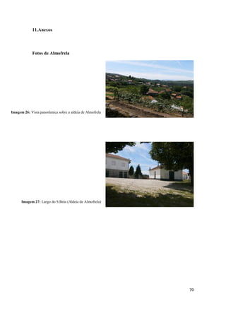 70
11.Anexos
Fotos de Almofrela
Imagem 26: Vista panorâmica sobre a aldeia de Almofrela
Imagem 27: Largo do S.Brás (Aldeia de Almofrela)
 