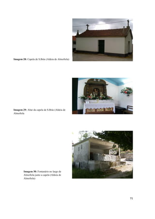 71
Imagem 28: Capela de S.Brás (Aldeia de Almofrela)
Imagem 29: Altar da capela de S.Brás (Aldeia de
Almofrela
Imagem 30: Fontanário no largo de
Almofrela junto a capela (Aldeia de
Almofrela)
 