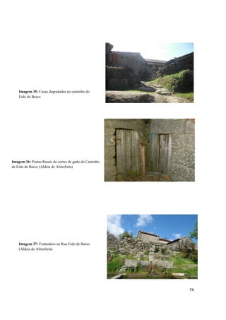 74
Imagem 36: Portas Rurais de cortes de gado do Caminho
de Eido de Baixo (Aldeia de Almofrela)
Imagem 37: Fontanário na Rua Eido de Baixo
(Aldeia de Almofrela)
Imagem 35: Casas degradadas no caminho do
Eido de Baixo
 