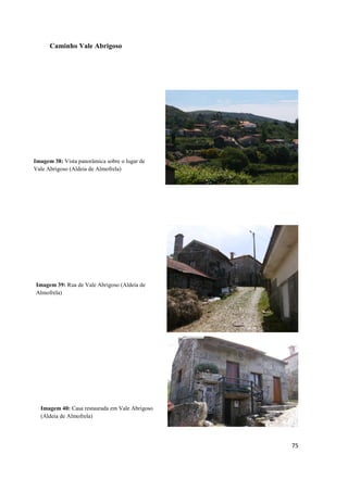 75
Caminho Vale Abrigoso
Imagem 38: Vista panorâmica sobre o lugar de
Vale Abrigoso (Aldeia de Almofrela)
Imagem 39: Rua de Vale Abrigoso (Aldeia de
Almofrela)
Imagem 40: Casa restaurada em Vale Abrigoso
(Aldeia de Almofrela)
 