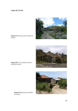 78
Lugar de Currais
Imagem 47: Ruínas de currais (Aldeia de
Currais)
Imagem 49: Rua de currais (Aldeia
de Currais)
Imagem 48: Casa e canastro em ruínas
(Aldeia de Currais)
 