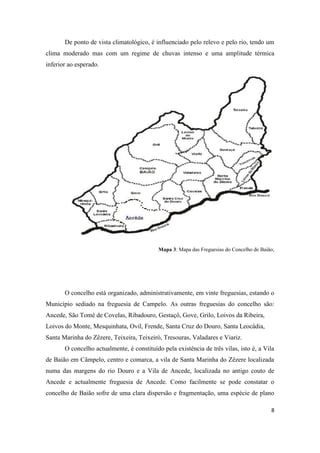 8
De ponto de vista climatológico, é influenciado pelo relevo e pelo rio, tendo um
clima moderado mas com um regime de chuvas intenso e uma amplitude térmica
inferior ao esperado.
Mapa 3: Mapa das Freguesias do Concelho de Baião;
O concelho está organizado, administrativamente, em vinte freguesias, estando o
Município sediado na freguesia de Campelo. As outras freguesias do concelho são:
Ancede, São Tomé de Covelas, Ribadouro, Gestaçô, Gove, Grilo, Loivos da Ribeira,
Loivos do Monte, Mesquinhata, Ovil, Frende, Santa Cruz do Douro, Santa Leocádia,
Santa Marinha do Zêzere, Teixeira, Teixeiró, Tresouras, Valadares e Viariz.
O concelho actualmente, é constituído pela existência de três vilas, isto é, a Vila
de Baião em Câmpelo, centro e comarca, a vila de Santa Marinha do Zêzere localizada
numa das margens do rio Douro e a Vila de Ancede, localizada no antigo couto de
Ancede e actualmente freguesia de Ancede. Como facilmente se pode constatar o
concelho de Baião sofre de uma clara dispersão e fragmentação, uma espécie de plano
 