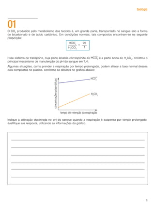 3
biologia
O CO2
produzido pelo metabolismo dos tecidos é, em grande parte, transportado no sangue sob a forma
de bicarbonato e de ácido carbônico. Em condições normais, tais compostos encontram-se na seguinte
proporção:
Esse sistema de transporte, cuja parte alcalina corresponde ao e a parte ácida ao H2
CO3
, constitui o
principal mecanismo de manutenção do pH do sangue em 7,4.
Algumas situações, como prender a respiração por tempo prolongado, podem alterar a taxa normal desses
dois compostos no plasma, conforme se observa no gráfico abaixo:
Indique a alteração observada no pH do sangue quando a respiração é suspensa por tempo prolongado.
Justifique sua resposta, utilizando as informações do gráfico.
01
20
1
=
HCO3
H2
CO3
-
HCO3
-
 