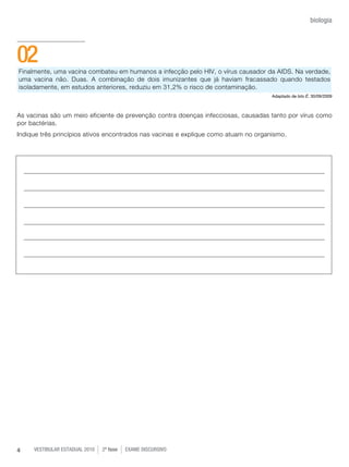 vestibular estadual 2010 2ª fase Exame dISCURSIVO4
biologia
Finalmente, uma vacina combateu em humanos a infecção pelo HIV, o vírus causador da AIDS. Na verdade,
uma vacina não. Duas. A combinação de dois imunizantes que já haviam fracassado quando testados
isoladamente, em estudos anteriores, reduziu em 31,2% o risco de contaminação.
Adaptado de Isto É, 30/09/2009
As vacinas são um meio eficiente de prevenção contra doenças infecciosas, causadas tanto por vírus como
por bactérias.
Indique três princípios ativos encontrados nas vacinas e explique como atuam no organismo.
02
 