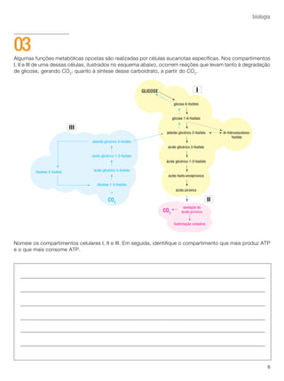 5
biologia
Algumas funções metabólicas opostas são realizadas por células eucariotas específicas. Nos compartimentos
I, II e III de uma dessas células, ilustrados no esquema abaixo, ocorrem reações que levam tanto à degradação
de glicose, gerando CO2
, quanto à síntese desse carboidrato, a partir do CO2
.
Nomeie os compartimentos celulares I, II e III. Em seguida, identifique o compartimento que mais produz ATP
e o que mais consome ATP.
03
 