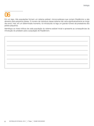 vestibular estadual 2010 2ª fase Exame dISCURSIVO8
biologia
Em um lago, três populações formam um sistema estável: microcrustáceos que comem fitoplâncton e são
alimento para pequenos peixes. O número de indivíduos desse sistema não varia significativamente ao longo
dos anos, mas, em um determinado momento, foi introduzido no lago um grande número de predadores dos
peixes pequenos.
Identifique os níveis tróficos de cada população do sistema estável inicial e apresente as consequências da
introdução do predador para a população de fitoplâncton.
06
 