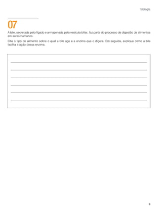 9
biologia
A bile, secretada pelo fígado e armazenada pela vesícula biliar, faz parte do processo de digestão de alimentos
em seres humanos.
Cite o tipo de alimento sobre o qual a bile age e a enzima que o digere. Em seguida, explique como a bile
facilita a ação dessa enzima.
07
 