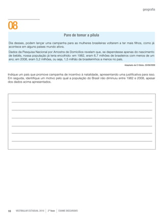 vestibular estadual 2010 2ª fase Exame dISCURSIVO10
geografia
Pare de tomar a pílula
Dia desses, podem lançar uma campanha para as mulheres brasileiras voltarem a ter mais filhos, como já
acontece em alguns países mundo afora.
Dados da Pesquisa Nacional por Amostra de Domicílios revelam que, se dependesse apenas do nascimento
de bebês, nossa população já teria encolhido: em 1982, eram 6,7 milhões de brasileiros com menos de um
ano; em 2008, eram 5,2 milhões, ou seja, 1,5 milhão de brasileirinhos a menos no país.
Adaptado de O Globo, 20/09/2009
Indique um país que promove campanha de incentivo à natalidade, apresentando uma justificativa para isso.
Em seguida, identifique um motivo pelo qual a população do Brasil não diminuiu entre 1982 e 2008, apesar
dos dados acima apresentados.
08
 