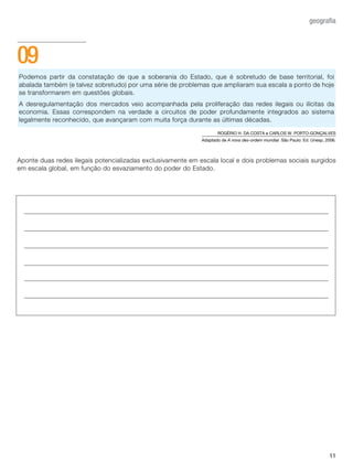 11
geografia
Podemos partir da constatação de que a soberania do Estado, que é sobretudo de base territorial, foi
abalada também (e talvez sobretudo) por uma série de problemas que ampliaram sua escala a ponto de hoje
se transformarem em questões globais.
A desregulamentação dos mercados veio acompanhada pela proliferação das redes ilegais ou ilícitas da
economia. Essas correspondem na verdade a circuitos de poder profundamente integrados ao sistema
legalmente reconhecido, que avançaram com muita força durante as últimas décadas.
ROGÉRIO H. DA COSTA e CARLOS W. PORTO-GONÇALVES
Adaptado de A nova des-ordem mundial. São Paulo: Ed. Unesp, 2006.
Aponte duas redes ilegais potencializadas exclusivamente em escala local e dois problemas sociais surgidos
em escala global, em função do esvaziamento do poder do Estado.
09
 