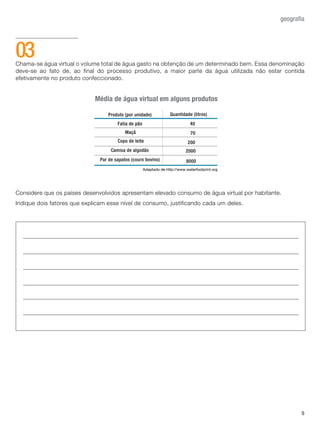 5
geografia
Chama-se água virtual o volume total de água gasto na obtenção de um determinado bem. Essa denominação
deve-se ao fato de, ao final do processo produtivo, a maior parte da água utilizada não estar contida
efetivamente no produto confeccionado.
Considere que os países desenvolvidos apresentam elevado consumo de água virtual por habitante.
Indique dois fatores que explicam esse nível de consumo, justificando cada um deles.
03
Adaptado de http://www.waterfootprint.org
Média de água virtual em alguns produtos
				
						
		
Quantidade (litros)
Camisa de algodão
Par de sapatos (couro bovino)
Fatia de pão 40
70
200
Produto (por unidade)
Maçã
Copo de leite
8000
2000
 