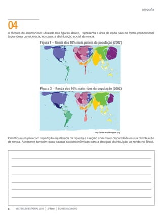 vestibular estadual 2010 2ª fase Exame dISCURSIVO6
geografia
A técnica de anamorfose, utilizada nas figuras abaixo, representa a área de cada país de forma proporcional
à grandeza considerada, no caso, a distribuição social da renda.
Identifique um país com repartição equilibrada da riqueza e a região com maior disparidade na sua distribuição
de renda. Apresente também duas causas socioeconômicas para a desigual distribuição de renda no Brasil.
04
http://www.worldmapper.org
Figura 1 - Renda dos 10% mais pobres da população (2002)
Figura 2 - Renda dos 10% mais ricos da população (2002)
 