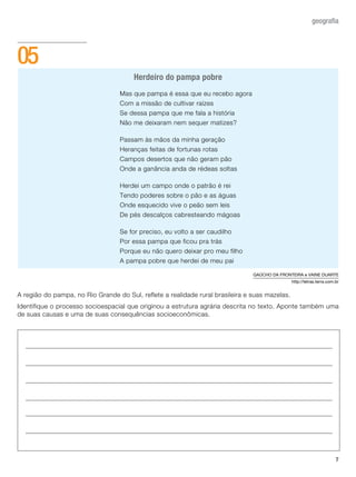 7
geografia
A região do pampa, no Rio Grande do Sul, reflete a realidade rural brasileira e suas mazelas.
Identifique o processo socioespacial que originou a estrutura agrária descrita no texto. Aponte também uma
de suas causas e uma de suas consequências socioeconômicas.
05
Mas que pampa é essa que eu recebo agora
Com a missão de cultivar raízes
Se dessa pampa que me fala a história
Não me deixaram nem sequer matizes?
Passam às mãos da minha geração
Heranças feitas de fortunas rotas
Campos desertos que não geram pão
Onde a ganância anda de rédeas soltas
Herdei um campo onde o patrão é rei
Tendo poderes sobre o pão e as águas
Onde esquecido vive o peão sem leis
De pés descalços cabresteando mágoas
Se for preciso, eu volto a ser caudilho
Por essa pampa que ficou pra trás
Porque eu não quero deixar pro meu filho
A pampa pobre que herdei de meu pai
Herdeiro do pampa pobre
GAÚCHO DA FRONTEIRA e VAINE DUARTE
http://letras.terra.com.br
 