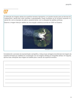 A obtenção de imagens aéreas da superfície terrestre representou um grande impulso para as técnicas de
mapeamento, dando-lhes maior precisão e aplicabilidade. Essas inovações só se tornaram possíveis no
século XX, com a invenção do avião e, posteriormente, com a utilização de satélites artificiais.
Observe a imagem feita por satélite de uma erupção vulcânica ocorrida em 2004 na Oceania:
Considerando o processo de representação cartográfica, indique duas vantagens da obtenção de imagens da
superfície terrestre por satélites em comparação com as imagens obtidas por fotografias aéreas. Em seguida,
aponte duas utilizações das imagens de satélite para o estudo da superfície terrestre.
9
geografia
07
www.apolo11.com
 