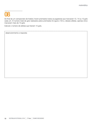 vestibular estadual 2010 2ª fase Exame dISCURSIVO10
matemática
Ao final de um campeonato de futebol, foram premiados todos os jogadores que marcaram 13, 14 ou 15 gols
cada um. O número total de gols realizados pelos premiados foi igual a 125 e, desses atletas, apenas cinco
marcaram mais de 13 gols.
Calcule o número de atletas que fizeram 15 gols.
08
desenvolvimento e resposta:
 