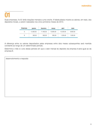 3
matemática
Duas empresas, A e B, farão doações mensais a uma creche. A tabela abaixo mostra os valores, em reais, dos
depósitos iniciais, a serem realizados nos cinco primeiros meses de 2010.
A diferença entre os valores depositados pelas empresas entre dois meses subsequentes será mantida
constante ao longo de um determinado período.
Determine o mês e o ano desse período em que o valor mensal do depósito da empresa A será igual ao da
empresa B.
01
desenvolvimento e resposta:
janeiro fevereiro marçoEmpresas
A 12.000,00 11.400,00 10.800,00 10.200,00 9.600,00
B 300,00 600,00 900,00 1.200,00 1.500,00
abril maio
 