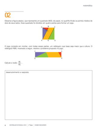 vestibular estadual 2010 2ª fase Exame dISCURSIVO4
matemática
Observe a figura abaixo, que representa um quadrado ABCD, de papel, no qual M e N são os pontos médios de
dois de seus lados. Esse quadrado foi dividido em quatro partes para formar um jogo.
O jogo consiste em montar, com todas essas partes, um retângulo cuja base seja maior que a altura. O
retângulo PQRS, mostrado a seguir, resolve o problema proposto no jogo.
Calcule a razão .
02
desenvolvimento e resposta:
PS
PQ
 