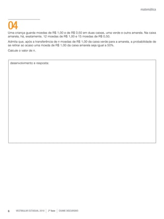 vestibular estadual 2010 2ª fase Exame dISCURSIVO6
matemática
Uma criança guarda moedas de R$ 1,00 e de R$ 0,50 em duas caixas, uma verde e outra amarela. Na caixa
amarela, há, exatamente, 12 moedas de R$ 1,00 e 15 moedas de R$ 0,50.
Admita que, após a transferência de n moedas de R$ 1,00 da caixa verde para a amarela, a probabilidade de
se retirar ao acaso uma moeda de R$ 1,00 da caixa amarela seja igual a 50%.
Calcule o valor de n.
04
desenvolvimento e resposta:
 