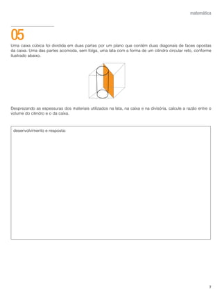7
matemática
Uma caixa cúbica foi dividida em duas partes por um plano que contém duas diagonais de faces opostas
da caixa. Uma das partes acomoda, sem folga, uma lata com a forma de um cilindro circular reto, conforme
ilustrado abaixo.
Desprezando as espessuras dos materiais utilizados na lata, na caixa e na divisória, calcule a razão entre o
volume do cilindro e o da caixa.
05
desenvolvimento e resposta:
 