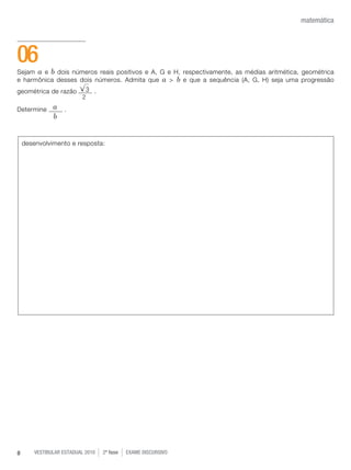 vestibular estadual 2010 2ª fase Exame dISCURSIVO8
matemática
Sejam a e b dois números reais positivos e A, G e H, respectivamente, as médias aritmética, geométrica
e harmônica desses dois números. Admita que a > b e que a sequência (A, G, H) seja uma progressão
geométrica de razão .
Determine .
06
desenvolvimento e resposta:
a
b
3
2
 