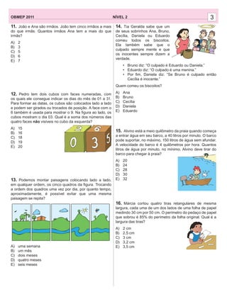 3NÍVEL 2OBMEP 2011 3
11. João e Ana são irmãos. João tem cinco irmãos a mais
do que irmãs. Quantos irmãos Ana tem a mais do que
irmãs?
A) 2
B) 3
C) 5
D) 6
E) 7
12. Pedro tem dois cubos com faces numeradas, com
os quais ele consegue indicar os dias do mês de 01 a 31.
Para formar as datas, os cubos são colocados lado a lado
e podem ser girados ou trocados de posição. A face com o
6 também é usada para mostrar o 9. Na ﬁgura ao lado, os
cubos mostram o dia 03. Qual é a soma dos números das
quatro faces não visíveis no cubo da esquerda?
A) 15
B) 16
C) 18
D) 19
E) 20
13. Podemos montar paisagens colocando lado a lado,
em qualquer ordem, os cinco quadros da ﬁgura. Trocando
a ordem dos quadros uma vez por dia, por quanto tempo,
aproximadamente, é possível evitar que uma mesma
paisagem se repita?
A) uma semana
B) um mês
C) dois meses
D) quatro meses
E) seis meses
14. Tia Geralda sabe que um
de seus sobrinhos Ana, Bruno,
Cecília, Daniela ou Eduardo
comeu todos os biscoitos.
Ela também sabe que o
culpado sempre mente e que
os inocentes sempre dizem a
verdade.
• Bruno diz: “O culpado é Eduardo ou Daniela.”
• Eduardo diz: “O culpado é uma menina.”
• Por ﬁm, Daniela diz: “Se Bruno é culpado então
Cecília é inocente.”
Quem comeu os biscoitos?
A) Ana
B) Bruno
C) Cecília
D) Daniela
E) Eduardo
15. Alvino está a meio quilômetro da praia quando começa
a entrar água em seu barco, a 40 litros por minuto. O barco
pode suportar, no máximo, 150 litros de água sem afundar.
A velocidade do barco é 4 quilômetros por hora. Quantos
litros de água por minuto, no mínimo, Alvino deve tirar do
barco para chegar à praia?
A) 20
B) 24
C) 28
D) 30
E) 32
16. Márcia cortou quatro tiras retangulares de mesma
largura, cada uma de um dos lados de uma folha de papel
medindo 30 cm por 50 cm. O perímetro do pedaço de papel
que sobrou é 85% do perímetro da folha original. Qual é a
largura das tiras?
A) 2 cm
B) 2,5 cm
C) 3 cm
D) 3,2 cm
E) 3,5 cm
 