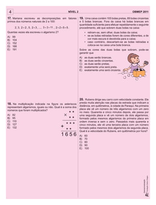 4 NÍVEL 2 OBMEP 2011
Operacionalização:
17. Mariana escreveu as decomposições em fatores
primos dos números naturais de 2 a 100:
2, 3, 22 × , 5, 32× , ..., 1133 ´´ , 5522 ××× .
Quantas vezes ela escreveu o algarismo 2?
A) 99
B) 104
C) 152
D) 188
E) 191
18. Na multiplicação indicada na ﬁgura os asteriscos
representam algarismos, iguais ou não. Qual é a soma dos
números que foram multiplicados?
A) 82
B) 95
C) 110
D) 127
E) 132
19. Uma caixa contém 105 bolas pretas, 89 bolas cinzentas
e 5 bolas brancas. Fora da caixa há bolas brancas em
quantidade suﬁciente para efetuar repetidamente o seguinte
procedimento, até que sobrem duas bolas na caixa:
• retiram-se, sem olhar, duas bolas da caixa;
• se as bolas retiradas forem de cores diferentes, a de
cor mais escura é devolvida para a caixa;
• caso contrário, descartam-se as bolas retiradas e
coloca-se na caixa uma bola branca.
Sobre as cores das duas bolas que sobram, pode-se
garantir que
A) as duas serão brancas.
B) as duas serão cinzentas.
C) as duas serão pretas.
D) exatamente uma será preta.
E) exatamente uma será cinzenta.
20. Rubens dirige seu carro com velocidade constante. Ele
presta muita atenção nas placas da estrada que indicam a
distância, em quilômetros, à cidade de Paraqui. Na primeira
placa ele vê um número de três algarismos com um zero
no meio. Quarenta e cinco minutos depois, ele passa por
uma segunda placa e vê um número de dois algarismos,
formado pelos mesmos algarismos da primeira placa em
ordem inversa e sem o zero. Passados mais quarenta e
cinco minutos, ele vê uma terceira placa com um número
formado pelos mesmos dois algarismos da segunda placa.
Qual é a velocidade do Rubens, em quilômetros por hora?
A) 60
B) 70
C) 80
D) 90
E) 100
1 6 5 6
* *
* *
* *
* * *+
4 NÍVEL 2 OBMEP 2011
Operacionalização:
17. Mariana escreveu as decomposições em fatores
primos dos números naturais de 2 a 100:
2, 3, 22 × , 5, 32× , ..., 1133 ´´ , 5522 ××× .
Quantas vezes ela escreveu o algarismo 2?
A) 99
B) 104
C) 152
D) 188
E) 191
18. Na multiplicação indicada na ﬁgura os asteriscos
representam algarismos, iguais ou não. Qual é a soma dos
números que foram multiplicados?
A) 82
B) 95
C) 110
D) 127
E) 132
19. Uma caixa contém 105 bolas pretas, 89 bolas cinzentas
e 5 bolas brancas. Fora da caixa há bolas brancas em
quantidade suﬁciente para efetuar repetidamente o seguinte
procedimento, até que sobrem duas bolas na caixa:
• retiram-se, sem olhar, duas bolas da caixa;
• se as bolas retiradas forem de cores diferentes, a de
cor mais escura é devolvida para a caixa;
• caso contrário, descartam-se as bolas retiradas e
coloca-se na caixa uma bola branca.
Sobre as cores das duas bolas que sobram, pode-se
garantir que
A) as duas serão brancas.
B) as duas serão cinzentas.
C) as duas serão pretas.
D) exatamente uma será preta.
E) exatamente uma será cinzenta.
20. Rubens dirige seu carro com velocidade constante. Ele
presta muita atenção nas placas da estrada que indicam a
distância, em quilômetros, à cidade de Paraqui. Na primeira
placa ele vê um número de três algarismos com um zero
no meio. Quarenta e cinco minutos depois, ele passa por
uma segunda placa e vê um número de dois algarismos,
formado pelos mesmos algarismos da primeira placa em
ordem inversa e sem o zero. Passados mais quarenta e
cinco minutos, ele vê uma terceira placa com um número
formado pelos mesmos dois algarismos da segunda placa.
Qual é a velocidade do Rubens, em quilômetros por hora?
A) 60
B) 70
C) 80
D) 90
E) 100
1 6 5 6
* *
* *
* *
* * *+
Sobre as cores das duas bolas que sobram, pode-se
E) exatamente uma será cinzenta.
 