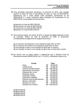 CONSELHO FEDERAL DE CONTABILIDADE
EXAME DE SUFICIÊNCIA
Bacharel em Ciências Contábeis
11
10. Uma sociedade empresária apresentou, no exercício de 2010, uma variação
positiva no saldo de caixa e equivalentes de caixa no valor de R$18.000,00.
Sabendo-se que o caixa gerado pelas atividades operacionais foi de
R$28.000,00 e o caixa consumido pelas atividades de investimento foi de
R$25.000,00, as atividades de financiamento:
a) geraram um caixa de R$21.0000,00.
b) consumiram um caixa de R$15.000,00.
c) consumiram um caixa de R$21.000,00.
d) geraram um caixa de R$15.000,00.
11. Uma empresa pagou, em janeiro de 2010, o aluguel do galpão destinado à área
de produção, relativo ao mês de dezembro de 2009. O lançamento
correspondente ao pagamento do aluguel irá provocar:
a) um aumento nas Despesas e uma redução de igual valor no Ativo.
b) um aumento nos Custos e uma redução de igual valor no Ativo.
c) uma redução no Ativo e uma redução de igual valor no Passivo.
d) uma redução no Ativo e uma redução de igual valor no Patrimônio Líquido.
12. De acordo com os dados abaixo e sabendo-se que o Estoque Final de
Mercadorias totaliza R$350.000,00, em 31.12.2010, o Resultado Líquido é de:
Contas Valor
Caixa R$ 80.000,00
Capital Social R$ 50.000,00
Compras de Mercadorias R$ 800.000,00
Depreciação Acumulada R$ 65.000,00
Despesas com Juros R$ 110.000,00
Despesas Gerais R$ 150.000,00
Duplicatas a Pagar R$ 355.000,00
Duplicatas a Receber R$ 140.000,00
Estoque Inicial de Mercadorias R$ 200.000,00
Móveis e Utensílios R$ 70.000,00
Receita com Juros R$ 80.000,00
Receitas com Vendas R$ 1.000.000,00
a) R$170.000,00.
b) R$240.000,00.
c) R$350.000,00.
d) R$390.000,00.
 