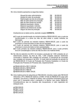 CONSELHO FEDERAL DE CONTABILIDADE
EXAME DE SUFICIÊNCIA
Bacharel em Ciências Contábeis
12
13. Uma indústria apresenta os seguintes dados:
Aluguel de setor administrativo R$ 80.000,00
Aluguel do setor de produção R$ 56.000,00
Depreciação da área de produção R$ 38.000,00
Mão de Obra Direta de produção R$ 100.000,00
Mão de Obra Direta de vendas R$ 26.000,00
Material requisitado: diretos R$ 82.000,00
Material requisitado: indiretos R$ 70.000,00
Salários da diretoria de vendas R$ 34.000,00
Seguro da área de produção R$ 38.000,00
Analisando-se os dados acima, assinale a opção CORRETA.
a) O custo de transformação da indústria totalizou R$302.000,00, pois o custo de
transformação é a soma da mão de obra direta e custos Indiretos de
fabricação.
b) O custo do período da indústria totalizou R$444.000,00, pois o custo da
empresa é a soma de todos os itens de sua atividade.
c) O custo do período da indústria totalizou R$524.000,00, pois o custo da
empresa é a soma de todos os itens apresentados.
d) O custo primário da indústria totalizou R$208.000,00, pois o custo primário
leva em consideração a soma da mão de obra e do material direto.
14. No mês de setembro de 2010, foi iniciada a produção de 1.500 unidades de um
determinado produto. Ao final do mês, 1.200 unidades estavam totalmente
concluídas e restaram 300 unidades em processo. O percentual de conclusão
das unidades em processo é de 65%. O custo total de produção do período foi
de R$558.000,00. O Custo de Produção dos Produtos Acabados e o Custo de
Produção dos Produtos em Processo são, respectivamente:
a) R$446.400,00 e R$111.600,00.
b) R$480.000,00 e R$78.000,00.
c) R$558.000,00 e R$0,00.
d) R$558.000,00 e R$64.194,00.
15. Uma matéria-prima foi adquirida por R$3.000,00, incluídos nesse valor R$150,00
referentes a IPI e R$342,00 relativos a ICMS. O frete de R$306,00 foi pago pelo
vendedor, que enviou o material via aérea, mas a empresa compradora teve que
arcar com o transporte entre o aeroporto e a fábrica, que custou R$204,00.
Considerando-se que os impostos são recuperáveis, o valor registrado em
estoques será:
a) R$2.508,00.
b) R$2.712,00.
c) R$3.018,00.
d) R$3.204,00.
 