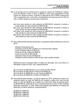 CONSELHO FEDERAL DE CONTABILIDADE
EXAME DE SUFICIÊNCIA
Bacharel em Ciências Contábeis
13
16. O comprador de uma indústria tem a opção de compra de 5.000kg de matéria-
prima por R$2,00 o quilo, à vista, ou R$2,20 o quilo, para pagamento em dois
meses. Em ambos os casos, incidirá IPI à alíquota de 10% e ICMS à alíquota de
12%, recuperáveis em 1 (um) mês. Considerando uma taxa de juros de 10% ao
mês, a melhor opção de compra para a empresa é:
a) à vista, pois resulta em valor presente de R$9.000,00, enquanto a compra a
prazo resulta em valor presente de R$9.900,00.
b) à vista, pois resulta em valor presente de R$8.800,00, enquanto a compra a
prazo resulta em valor presente de R$9.680,00.
c) a prazo, pois resulta em valor presente de R$8.000,00, enquanto a compra à
vista resulta em valor presente de R$9.000,00.
d) a prazo, pois resulta em valor presente de R$7.800,00, enquanto a compra à
vista resulta em valor presente de R$9.000,00.
17. Uma determinada empresa apresentou os seguintes dados referentes ao ano de
2010:
- Estoque inicial igual a zero.
- Produção anual de 500 unidades com venda de 400 unidades.
- Custo Variável unitário de R$15,00.
- Preço de Venda unitário de R$20,00.
- Custo Fixo anual de R$2.000,00.
- Despesas Fixas anuais de R$350,00.
- Despesa Variável unitária de R$1,50 para cada unidade vendida.
Sabendo-se que a empresa utiliza o Custeio por Absorção, seu Lucro Bruto e o
Resultado Líquido em 2010, são, respectivamente:
a) Lucro Bruto de R$2.000,00 e Lucro Líquido de R$1.050,00.
b) Lucro Bruto de R$2.000,00 e Prejuízo de R$950,00.
c) Lucro Bruto de R$400,00 e Lucro Líquido de R$50,00.
d) Lucro Bruto de R$400,00 e Prejuízo de R$550,00.
18. Uma determinada empresa, no mês de agosto de 2010, apresentou custos com
materiais diretos no valor de R$30,00 por unidade e custos com mão de obra
direta no valor de R$28,00 por unidade. Os custos fixos totais do período foram
de R$160.000,00. Sabendo-se que a empresa produziu no mês 10.000 unidades
totalmente acabadas, o custo unitário de produção pelo Método do Custeio por
Absorção e Custeio Variável é, respectivamente:
a) R$46,00 e R$44,00.
b) R$58,00 e R$46,00.
c) R$74,00 e R$58,00.
d) R$74,00 e R$74,00.
 