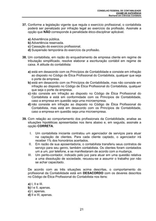 CONSELHO FEDERAL DE CONTABILIDADE
EXAME DE SUFICIÊNCIA
Bacharel em Ciências Contábeis
21
37. Conforme a legislação vigente que regula o exercício profissional, o contabilista
poderá ser penalizado por infração legal ao exercício da profissão. Assinale a
opção que NÃO corresponde à penalidade ético-disciplinar aplicável.
a) Advertência pública.
b) Advertência reservada.
c) Cassação do exercício profissional.
d) Suspensão temporária do exercício da profissão.
38. Um contabilista, em razão do enquadramento de empresa cliente em regime de
tributação simplificado, resolve elaborar a escrituração contábil em regime de
caixa. A atitude do contabilista:
a) está em desacordo com os Princípios de Contabilidade e consiste em infração
ao disposto no Código de Ética Profissional do Contabilista, qualquer que seja
o porte da empresa.
b) está em desacordo com os Princípios de Contabilidade, mas não consiste em
infração ao disposto no Código de Ética Profissional do Contabilista, qualquer
que seja o porte da empresa.
c) não consiste em infração ao disposto no Código de Ética Profissional do
Contabilista e está em conformidade com os Princípios de Contabilidade,
caso a empresa em questão seja uma microempresa.
d) não consiste em infração ao disposto no Código de Ética Profissional do
Contabilista, mas está em desacordo com os Princípios de Contabilidade,
caso a empresa em questão seja uma microempresa.
39. Com relação ao comportamento dos profissionais da Contabilidade, analise as
situações hipotéticas apresentadas nos itens abaixo e, em seguida, assinale a
opção CORRETA.
I. Um contabilista iniciante contratou um agenciador de serviços para atuar
na captação de clientes. Para cada cliente captado, o agenciador irá
receber 1% dos honorários acertados.
II. Em razão de sua aposentadoria, o contabilista transferiu seus contratos de
serviço para seu genro, também contabilista. Os clientes foram contatados
um a um, por telefone, e se manifestaram de acordo com a mudança.
III. Um perito-contador, indicado pelo juiz para atuar em uma questão relativa
a uma dissolução de sociedade, recusou-se a assumir o trabalho por não
se achar capacitado.
De acordo com as três situações acima descritas, o comportamento do
profissional da Contabilidade está em DESACORDO com os deveres descritos
no Código de Ética Profissional do Contabilista nos itens:
a) I, II e III.
b) I e II, apenas.
c) I, apenas.
d) II e III, apenas.
 
