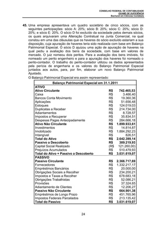CONSELHO FEDERAL DE CONTABILIDADE
EXAME DE SUFICIÊNCIA
Bacharel em Ciências Contábeis
24
45. Uma empresa apresentava um quadro societário de cinco sócios, com as
seguintes participações: sócio A: 20%; sócio B: 20%; sócio C: 20%; sócio D:
20%; e sócio E: 20%. O sócio D foi excluído da sociedade pelos demais sócios,
os quais arquivaram uma Alteração Contratual na Junta Comercial, na qual
constou em uma das cláusulas que os haveres do sócio excluído estariam a sua
disposição, cuja apuração de haveres teria sido realizada com base em Balanço
Patrimonial Especial. O sócio D ajuizou uma ação de apuração de haveres na
qual pediu a avaliação dos bens da sociedade, com base em valores de
mercado. O juiz nomeou dois peritos. Para a avaliação dos bens imóveis, foi
nomeado um perito engenheiro e para a apuração dos haveres foi nomeado o
perito-contador. O trabalho do perito-contador utilizou os dados apresentados
pela perícia de engenharia e os valores do Balanço Patrimonial Especial
juntados aos autos, para, por fim, elaborar um novo Balanço Patrimonial
Ajustado.
O Balanço Patrimonial Especial era assim representado:
Balanço Patrimonial Especial em 31.1.2011
ATIVO
Ativo Circulante R$ 742.465,53
Caixa R$ 3.466,40
Bancos Conta Movimento R$ 19.360,36
Aplicações R$ 51.656,48
Estoques R$ 124.019,03
Duplicatas a Receber R$ 214.734,00
Adiantamentos R$ 8.728,57
Impostos a Recuperar R$ 35.834,51
Despesas Pagas Antecipadamente R$ 284.666,18
Ativo Não Circulante R$ 1.899.933,61
Investimentos R$ 14.814,87
Imobilizado R$ 1.884.292,23
Intangível R$ 826,51
Total do Ativo R$ 2.642.399,14
Passivo a Descoberto R$ 389.219,93
Capital Social Realizado (R$ 121.260,00)
Prejuízos Acumulados R$ 510.479,93
Total do Ativo + Passivo a Descoberto R$ 3.031.619,07
PASSIVO
Passivo Circulante R$ 2.366.717,69
Fornecedores R$ 1.332.217,17
Empréstimos Bancários R$ 20.000,00
Obrigações Sociais a Recolher R$ 234.200,21
Impostos e Taxas a Recolher R$ 678.683,18
Obrigações Trabalhistas R$ 52.086,21
Provisões R$ 37.324,65
Adiantamento de Clientes R$ 12.206,27
Passivo Não Circulante R$ 664.901,38
Empréstimos de Longo Prazo R$ 451.765,96
Impostos Federais Parcelados R$ 213.135,42
Total do Passivo R$ 3.031.619,07
 