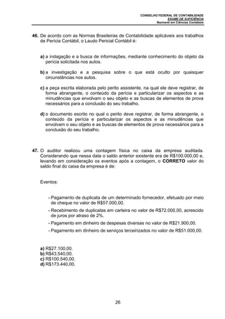 CONSELHO FEDERAL DE CONTABILIDADE
EXAME DE SUFICIÊNCIA
Bacharel em Ciências Contábeis
26
46. De acordo com as Normas Brasileiras de Contabilidade aplicáveis aos trabalhos
de Perícia Contábil, o Laudo Pericial Contábil é:
a) a indagação e a busca de informações, mediante conhecimento do objeto da
perícia solicitada nos autos.
b) a investigação e a pesquisa sobre o que está oculto por quaisquer
circunstâncias nos autos.
c) a peça escrita elaborada pelo perito assistente, na qual ele deve registrar, de
forma abrangente, o conteúdo da perícia e particularizar os aspectos e as
minudências que envolvam o seu objeto e as buscas de elementos de prova
necessários para a conclusão do seu trabalho.
d) o documento escrito no qual o perito deve registrar, de forma abrangente, o
conteúdo da perícia e particularizar os aspectos e as minudências que
envolvam o seu objeto e as buscas de elementos de prova necessários para a
conclusão do seu trabalho.
47. O auditor realizou uma contagem física no caixa da empresa auditada.
Considerando que nessa data o saldo anterior existente era de R$100.000,00 e,
levando em consideração os eventos após a contagem, o CORRETO valor do
saldo final do caixa da empresa é de:
Eventos:
- Pagamento de duplicata de um determinado fornecedor, efetuado por meio
de cheque no valor de R$57.000,00.
- Recebimento de duplicatas em carteira no valor de R$72.000,00, acrescido
de juros por atraso de 2%.
- Pagamento em dinheiro de despesas diversas no valor de R$21.900,00.
- Pagamento em dinheiro de serviços terceirizados no valor de R$51.000,00.
a) R$27.100,00.
b) R$43.540,00.
c) R$100.540,00.
d) R$173.440,00.
 