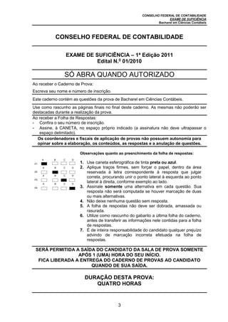 CONSELHO FEDERAL DE CONTABILIDADE
EXAME DE SUFICIÊNCIA
Bacharel em Ciências Contábeis
3
CONSELHO FEDERAL DE CONTABILIDADE
EXAME DE SUFICIÊNCIA – 1ª Edição 2011
Edital N.o
01/2010
SÓ ABRA QUANDO AUTORIZADO
Ao receber o Caderno de Prova:
Escreva seu nome e número de inscrição.
Este caderno contém as questões da prova de Bacharel em Ciências Contábeis.
Use como rascunho as páginas finais no final deste caderno. As mesmas não poderão ser
destacadas durante a realização da prova.
Ao receber a Folha de Respostas:
- Confira o seu número de inscrição.
- Assine, à CANETA, no espaço próprio indicado (a assinatura não deve ultrapassar o
espaço delimitado).
Os coordenadores e fiscais de aplicação de provas não possuem autonomia para
opinar sobre a elaboração, os conteúdos, as respostas e a anulação de questões.
.01.
A B C D
Observações quanto ao preenchimento da folha de respostas:
1. Use caneta esferográfica de tinta preta ou azul.
2. Aplique traços firmes, sem forçar o papel, dentro da área
reservada à letra correspondente à resposta que julgar
correta, procurando unir o ponto lateral à esquerda ao ponto
lateral à direita, conforme exemplo ao lado.
3. Assinale somente uma alternativa em cada questão. Sua
resposta não será computada se houver marcação de duas
ou mais alternativas.
4. Não deixe nenhuma questão sem resposta.
5. A folha de respostas não deve ser dobrada, amassada ou
rasurada.
6. Utilize como rascunho do gabarito a última folha do caderno,
antes de transferir as informações nele contidas para a folha
de respostas.
7. É de inteira responsabilidade do candidato qualquer prejuízo
advindo de marcação incorreta efetuada na folha de
respostas.
.02.
A B C D
.03.
A B C D
.04.
A B C D
SERÁ PERMITIDA A SAÍDA DO CANDIDATO DA SALA DE PROVA SOMENTE
APÓS 1 (UMA) HORA DO SEU INÍCIO.
FICA LIBERADA A ENTREGA DO CADERNO DE PROVAS AO CANDIDATO
QUANDO DE SUA SAÍDA.
DURAÇÃO DESTA PROVA:
QUATRO HORAS
 