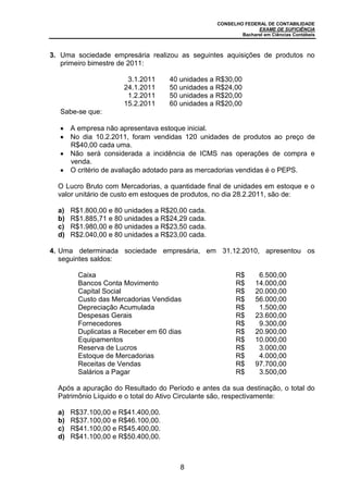 CONSELHO FEDERAL DE CONTABILIDADE
EXAME DE SUFICIÊNCIA
Bacharel em Ciências Contábeis
8
3. Uma sociedade empresária realizou as seguintes aquisições de produtos no
primeiro bimestre de 2011:
3.1.2011 40 unidades a R$30,00
24.1.2011 50 unidades a R$24,00
1.2.2011 50 unidades a R$20,00
15.2.2011 60 unidades a R$20,00
Sabe-se que:
A empresa não apresentava estoque inicial.
No dia 10.2.2011, foram vendidas 120 unidades de produtos ao preço de
R$40,00 cada uma.
Não será considerada a incidência de ICMS nas operações de compra e
venda.
O critério de avaliação adotado para as mercadorias vendidas é o PEPS.
O Lucro Bruto com Mercadorias, a quantidade final de unidades em estoque e o
valor unitário de custo em estoques de produtos, no dia 28.2.2011, são de:
a) R$1.800,00 e 80 unidades a R$20,00 cada.
b) R$1.885,71 e 80 unidades a R$24,29 cada.
c) R$1.980,00 e 80 unidades a R$23,50 cada.
d) R$2.040,00 e 80 unidades a R$23,00 cada.
4. Uma determinada sociedade empresária, em 31.12.2010, apresentou os
seguintes saldos:
Caixa R$ 6.500,00
Bancos Conta Movimento R$ 14.000,00
Capital Social R$ 20.000,00
Custo das Mercadorias Vendidas R$ 56.000,00
Depreciação Acumulada R$ 1.500,00
Despesas Gerais R$ 23.600,00
Fornecedores R$ 9.300,00
Duplicatas a Receber em 60 dias R$ 20.900,00
Equipamentos R$ 10.000,00
Reserva de Lucros R$ 3.000,00
Estoque de Mercadorias R$ 4.000,00
Receitas de Vendas R$ 97.700,00
Salários a Pagar R$ 3.500,00
Após a apuração do Resultado do Período e antes da sua destinação, o total do
Patrimônio Líquido e o total do Ativo Circulante são, respectivamente:
a) R$37.100,00 e R$41.400,00.
b) R$37.100,00 e R$46.100,00.
c) R$41.100,00 e R$45.400,00.
d) R$41.100,00 e R$50.400,00.
 