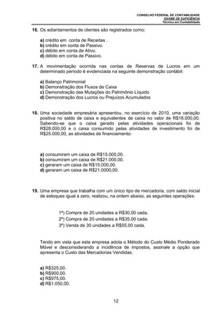 CONSELHO FEDERAL DE CONTABILIDADE
EXAME DE SUFICIÊNCIA
Técnico em Contabilidade
12
16. Os adiantamentos de clientes são registrados como:
a) crédito em conta de Receitas .
b) crédito em conta de Passivo.
c) débito em conta de Ativo.
d) débito em conta de Passivo.
17. A movimentação ocorrida nas contas de Reservas de Lucros em um
determinado período é evidenciada na seguinte demonstração contábil:
a) Balanço Patrimonial
b) Demonstração dos Fluxos de Caixa
c) Demonstração das Mutações do Patrimônio Líquido
d) Demonstração dos Lucros ou Prejuízos Acumulados
18. Uma sociedade empresária apresentou, no exercício de 2010, uma variação
positiva no saldo de caixa e equivalentes de caixa no valor de R$18.000,00.
Sabendo-se que o caixa gerado pelas atividades operacionais foi de
R$28.000,00 e o caixa consumido pelas atividades de investimento foi de
R$25.000,00, as atividades de financiamento:
a) consumiram um caixa de R$15.000,00.
b) consumiram um caixa de R$21.000,00.
c) geraram um caixa de R$15.000,00.
d) geraram um caixa de R$21.0000,00.
19. Uma empresa que trabalha com um único tipo de mercadoria, com saldo inicial
de estoques igual a zero, realizou, na ordem abaixo, as seguintes operações:
1ª) Compra de 20 unidades a R$30,00 cada.
2ª) Compra de 20 unidades a R$35,00 cada.
3ª) Venda de 30 unidades a R$55,00 cada.
Tendo em vista que esta empresa adota o Método do Custo Médio Ponderado
Móvel e desconsiderando a incidência de impostos, assinale a opção que
apresenta o Custo das Mercadorias Vendidas.
a) R$325,00.
b) R$900,00.
c) R$975,00.
d) R$1.050,00.
 