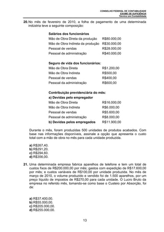 CONSELHO FEDERAL DE CONTABILIDADE
EXAME DE SUFICIÊNCIA
Técnico em Contabilidade
13
20.No mês de fevereiro de 2010, a folha de pagamento de uma determinada
indústria teve a seguinte composição:
Salários dos funcionários
Mão de Obra Direta da produção R$80.000,00
Mão de Obra Indireta da produção R$30.000,00
Pessoal de vendas R$28.000,00
Pessoal de administração R$40.000,00
Seguro de vida dos funcionários:
Mão de Obra Direta R$1.200,00
Mão de Obra Indireta R$500,00
Pessoal de vendas R$400,00
Pessoal da administração R$600,00
Contribuição previdenciária do mês:
a) Devidas pelo empregador
Mão de Obra Direta R$16.000,00
Mão de Obra Indireta R$6.000,00
Pessoal de vendas R$5.600,00
Pessoal de administração R$8.000,00
b) Devidas pelos empregados R$11.900,00
Durante o mês, foram produzidas 500 unidades de produtos acabados. Com
base nas informações disponíveis, assinale a opção que apresenta o custo
total com a mão de obra no mês para cada unidade produzida.
a) R$267,40.
b) R$291,20.
c) R$294,60.
d) R$356,00.
21. Uma determinada empresa fabrica aparelhos de telefone e tem um total de
custos fixos de R$200.000,00 por mês; gastos com expedição de R$17.600,00
por mês; e custos variáveis de R$100,00 por unidade produzida. No mês de
março de 2010, o volume produzido e vendido foi de 1.500 aparelhos, por um
preço líquido de impostos de R$270,00 para cada unidade. O Lucro Bruto da
empresa no referido mês, tomando-se como base o Custeio por Absorção, foi
de:
a) R$37.400,00.
b) R$55.000,00.
c) R$205.000,00.
d) R$255.000,00.
 