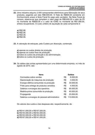 CONSELHO FEDERAL DE CONTABILIDADE
EXAME DE SUFICIÊNCIA
Técnico em Contabilidade
14
22. Uma indústria adquiriu 2.000 componentes eletrônicos para fabricação de seus
produtos, pagando por eles R$6.600,00. O frete de R$800,00 constante em
Conhecimento anexo à Nota Fiscal foi pago pelo vendedor. Na Nota Fiscal de
compra, observa-se que compõem o valor pago de R$6.600,00 o valor de IPI
no montante de R$600,00 e o valor de ICMS no montante de R$1.080,00,
ambos recuperáveis. O custo unitário de aquisição de cada componente é:
a) R$2,86.
b) R$2,46.
c) R$3,30.
d) R$2,06.
23. A valoração de estoques, pelo Custeio por Absorção, contempla:
a) apenas os custos diretos de produção.
b) apenas os custos fixos de produção.
c) todos os custos de produção e de administração.
d) todos os custos de produção.
24. Os saldos das contas apresentados por uma determinada empresa, no mês de
agosto de 2010, são:
Itens Saldos
 Comissões sobre vendas R$ 6.000,00.
 Depreciação de máquinas de produção R$ 3.500,00.
 Energia elétrica consumida na produção R$ 30.000,00.
 Frete para entrega de produtos vendidos R$ 4.000,00.
 Salários e encargos dos operários R$ 90.000,00.
 Matéria-prima consumida na produção R$ 40.000,00.
 Propaganda R$ 25.000,00.
 Salários e encargos do pessoal administrativo R$ 110.000,00.
Os valores dos custos e das despesas são, respectivamente, de:
a) R$141.000,00 e R$167.500,00.
b) R$145.000,00 e R$163.500,00.
c) R$163.500,00 e R$145.000,00.
d) R$167.500,00 e R$141.000,00.
 