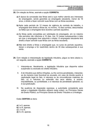 CONSELHO FEDERAL DE CONTABILIDADE
EXAME DE SUFICIÊNCIA
Técnico em Contabilidade
16
28. Em relação às férias, assinale a opção CORRETA.
a) A época da concessão das férias será a que melhor atenda aos interesses
do empregador, sendo garantido ao empregado estudante, menor de 18
anos, o direito a fazer coincidir suas férias com as férias escolares.
b) Após cada período de 12 meses de vigência do contrato de trabalho, o
empregado terá direito a férias de, no mínimo, 10 dias corridos, descontadas
as faltas que o empregado teve durante o período aquisitivo.
c) As férias serão concedidas por solicitação do empregado, em no máximo
três períodos não inferiores a 10 dias, nos 12 meses subsequentes à data
em que o empregado tiver adquirido o direito. O empregado estudante terá
direito a fazer coincidir suas férias com as férias escolares.
d) Não terá direito a férias o empregado que, no curso do período aquisitivo,
deixar o emprego e for readmitido dentro de 30 dias subsequentes à sua
saída.
29. Com relação à interpretação da legislação tributária, julgue os itens abaixo e,
em seguida, assinale a opção CORRETA.
I. Interpreta-se, literalmente, a legislação tributária que disponha sobre
suspensão ou exclusão do crédito tributário.
II. A lei tributária que define infrações, ou lhe comina penalidades, interpreta-
se da maneira mais favorável ao acusado, em caso de dúvida quanto à
capitulação legal do fato, à natureza ou às circunstâncias materiais do
fato, ou à natureza ou extensão dos seus efeitos, à autoria,
imputabilidade, ou punibilidade, e à natureza da penalidade aplicável, ou
à sua graduação.
III. Na ausência de disposição expressa, a autoridade competente para
aplicar a legislação tributária utilizará nesta ordem: os Princípios Gerais
de Direito Público, os Princípios Gerais de Direito Tributário e a Analogia.
Estão CERTOS os itens:
a) I e II, apenas.
b) I e III, apenas.
c) I, II e III.
d) II e III, apenas.
 