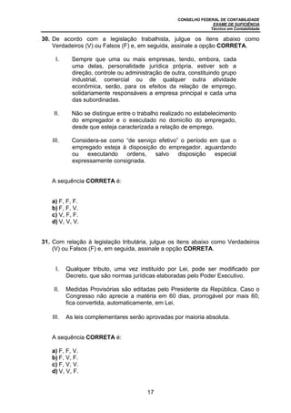 CONSELHO FEDERAL DE CONTABILIDADE
EXAME DE SUFICIÊNCIA
Técnico em Contabilidade
17
30. De acordo com a legislação trabalhista, julgue os itens abaixo como
Verdadeiros (V) ou Falsos (F) e, em seguida, assinale a opção CORRETA.
I. Sempre que uma ou mais empresas, tendo, embora, cada
uma delas, personalidade jurídica própria, estiver sob a
direção, controle ou administração de outra, constituindo grupo
industrial, comercial ou de qualquer outra atividade
econômica, serão, para os efeitos da relação de emprego,
solidariamente responsáveis a empresa principal e cada uma
das subordinadas.
II. Não se distingue entre o trabalho realizado no estabelecimento
do empregador e o executado no domicílio do empregado,
desde que esteja caracterizada a relação de emprego.
III. Considera-se como “de serviço efetivo” o período em que o
empregado esteja à disposição do empregador, aguardando
ou executando ordens, salvo disposição especial
expressamente consignada.
A sequência CORRETA é:
a) F, F, F.
b) F, F, V.
c) V, F, F.
d) V, V, V.
31. Com relação à legislação tributária, julgue os itens abaixo como Verdadeiros
(V) ou Falsos (F) e, em seguida, assinale a opção CORRETA.
I. Qualquer tributo, uma vez instituído por Lei, pode ser modificado por
Decreto, que são normas jurídicas elaboradas pelo Poder Executivo.
II. Medidas Provisórias são editadas pelo Presidente da República. Caso o
Congresso não aprecie a matéria em 60 dias, prorrogável por mais 60,
fica convertida, automaticamente, em Lei.
III. As leis complementares serão aprovadas por maioria absoluta.
A sequência CORRETA é:
a) F, F, V.
b) F, V, F.
c) F, V, V.
d) V, V, F.
 