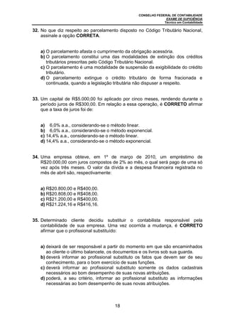 CONSELHO FEDERAL DE CONTABILIDADE
EXAME DE SUFICIÊNCIA
Técnico em Contabilidade
18
32. No que diz respeito ao parcelamento disposto no Código Tributário Nacional,
assinale a opção CORRETA.
a) O parcelamento afasta o cumprimento da obrigação acessória.
b) O parcelamento constitui uma das modalidades de extinção dos créditos
tributários prescritas pelo Código Tributário Nacional.
c) O parcelamento é uma modalidade de suspensão da exigibilidade do crédito
tributário.
d) O parcelamento extingue o crédito tributário de forma fracionada e
continuada, quando a legislação tributária não dispuser a respeito.
33. Um capital de R$5.000,00 foi aplicado por cinco meses, rendendo durante o
período juros de R$300,00. Em relação a essa operação, é CORRETO afirmar
que a taxa de juros foi de:
a) 6,0% a.a., considerando-se o método linear.
b) 6,0% a.a., considerando-se o método exponencial.
c) 14,4% a.a., considerando-se o método linear.
d) 14,4% a.a., considerando-se o método exponencial.
34. Uma empresa obteve, em 1º de março de 2010, um empréstimo de
R$20.000,00 com juros compostos de 2% ao mês, o qual será pago de uma só
vez após três meses. O valor da dívida e a despesa financeira registrada no
mês de abril são, respectivamente:
a) R$20.800,00 e R$400,00.
b) R$20.808,00 e R$408,00.
c) R$21.200,00 e R$400,00.
d) R$21.224,16 e R$416,16.
35. Determinado cliente decidiu substituir o contabilista responsável pela
contabilidade de sua empresa. Uma vez ocorrida a mudança, é CORRETO
afirmar que o profissional substituído:
a) deixará de ser responsável a partir do momento em que são encaminhados
ao cliente o último balancete, os documentos e os livros sob sua guarda.
b) deverá informar ao profissional substituto os fatos que devem ser de seu
conhecimento, para o bom exercício de suas funções.
c) deverá informar ao profissional substituto somente os dados cadastrais
necessários ao bom desempenho de suas novas atribuições.
d) poderá, a seu critério, informar ao profissional substituto as informações
necessárias ao bom desempenho de suas novas atribuições.
 