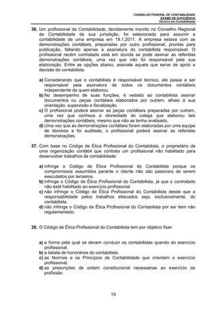 CONSELHO FEDERAL DE CONTABILIDADE
EXAME DE SUFICIÊNCIA
Técnico em Contabilidade
19
36. Um profissional da Contabilidade, devidamente inscrito no Conselho Regional
de Contabilidade de sua jurisdição, foi selecionado para assumir a
contabilidade de uma empresa em 19.1.2011. A empresa estava com as
demonstrações contábeis, preparadas por outro profissional, prontas para
publicação, faltando apenas a assinatura do contabilista responsável. O
profissional recém contratado está em dúvida se pode assinar as referidas
demonstrações contábeis, uma vez que não foi responsável pela sua
elaboração. Entre as opções abaixo, assinale aquela que serve de apoio a
decisão do contabilista.
a) Considerando que o contabilista é responsável técnico, ele passa a ser
responsável pela assinatura de todos os documentos contábeis
independente de quem elaborou.
b) No desempenho de suas funções, é vedado ao contabilista assinar
documentos ou peças contábeis elaborados por outrem, alheio à sua
orientação, supervisão e fiscalização.
c) O profissional poderá assinar as peças contábeis preparadas por outrem,
uma vez que conhece a idoneidade do colega que elaborou tais
demonstrações contábeis, mesmo que não as tenha analisado.
d) Uma vez que as demonstrações contábeis foram elaboradas por uma equipe
de técnicos e foi auditada, o profissional poderá assinar as referidas
demonstrações.
37. Com base no Código de Ética Profissional do Contabilista, o proprietário de
uma organização contábil que contrata um profissional não habilitado para
desenvolver trabalhos de contabilidade:
a) infringe o Código de Ética Profissional do Contabilista porque os
compromissos assumidos perante o cliente não são passíveis de serem
executados por terceiros.
b) infringe o Código de Ética Profissional do Contabilista, já que o contratado
não está habilitado ao exercício profissional.
c) não infringe o Código de Ética Profissional do Contabilista desde que a
responsabilidade pelos trabalhos efetuados seja, exclusivamente, do
contabilista.
d) não infringe o Código de Ética Profissional do Contabilista por ser item não
regulamentado.
38. O Código de Ética Profissional do Contabilista tem por objetivo fixar:
a) a forma pela qual se devem conduzir os contabilistas quando do exercício
profissional.
b) a tabela de honorários do contabilista.
c) as Normas e os Princípios de Contabilidade que orientem o exercício
profissional.
d) as prescrições de ordem constitucional necessárias ao exercício da
profissão.
 