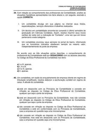CONSELHO FEDERAL DE CONTABILIDADE
EXAME DE SUFICIÊNCIA
Técnico em Contabilidade
20
39. Com relação ao comportamento dos profissionais da Contabilidade, analise as
situações hipotéticas apresentadas nos itens abaixo e, em seguida, assinale a
opção CORRETA.
I. Um contabilista divulga em sua página na internet seus títulos,
especializações, serviços oferecidos e trabalhos realizados.
II. Um técnico em contabilidade encontra-se cursando o último semestre de
graduação em Ciências Contábeis. Assim, resolve imprimir seus novos
cartões de visita com a indicação de “Contador”, uma vez que em breve
pertencerá a esta categoria.
III. Um contabilista anunciou seus serviços no jornal do bairro, informando
que os honorários cobrados obedecem sempre ao mesmo valor,
independentemente do porte da empresa.
De acordo com as três situações acima descritas, o comportamento do
profissional da Contabilidade está em DESACORDO com os deveres descritos
no Código de Ética Profissional do Contabilista nos itens:
a) I e III, apenas.
b) I, II e III.
c) II e III, apenas.
d) II, apenas.
40. Um contabilista, em razão do enquadramento de empresa cliente em regime de
tributação simplificado, resolve elaborar a escrituração contábil em regime de
caixa. A atitude do contabilista:
a) está em desacordo com os Princípios de Contabilidade e consiste em
infração ao disposto no Código de Ética Profissional do Contabilista,
qualquer que seja o porte da empresa.
b) está em desacordo com os Princípios de Contabilidade, mas não consiste
em infração ao disposto no Código de Ética Profissional do Contabilista,
qualquer que seja o porte da empresa.
c) não consiste em infração ao disposto no Código de Ética Profissional do
Contabilista e está em conformidade com os Princípios de Contabilidade,
caso a empresa em questão seja uma microempresa.
d) não consiste em infração ao disposto no Código de Ética Profissional do
Contabilista, mas está em desacordo com os Princípios de Contabilidade,
caso a empresa em questão seja uma microempresa.
 